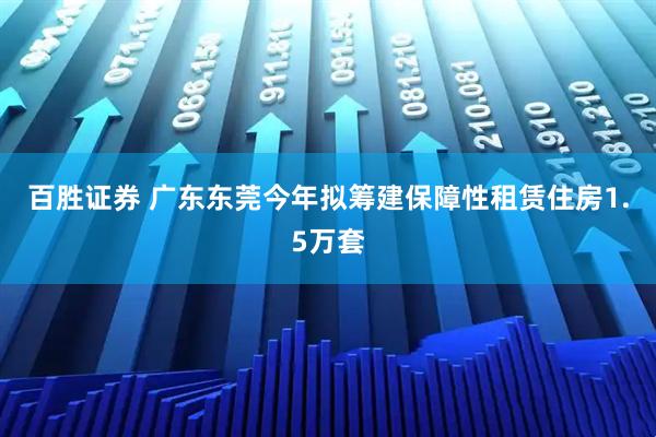 百胜证券 广东东莞今年拟筹建保障性租赁住房1.5万套