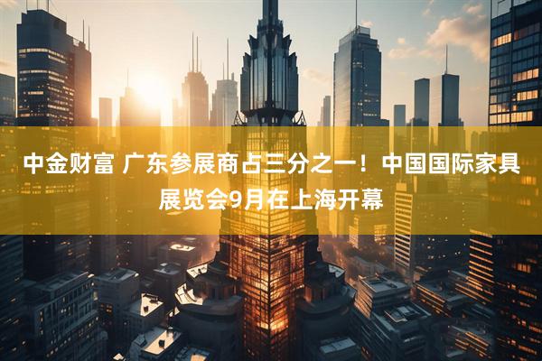中金财富 广东参展商占三分之一！中国国际家具展览会9月在上海开幕