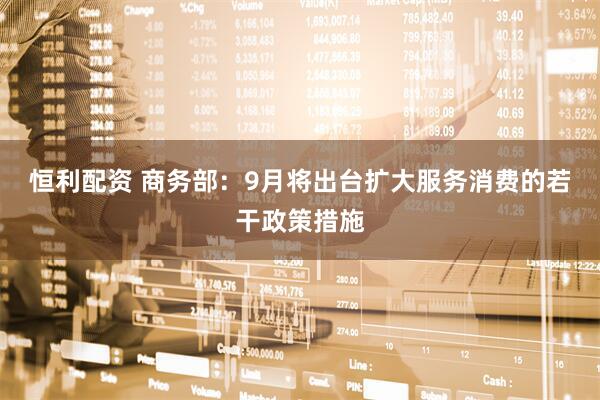 恒利配资 商务部：9月将出台扩大服务消费的若干政策措施