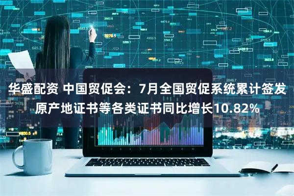 华盛配资 中国贸促会：7月全国贸促系统累计签发原产地证书等各类证书同比增长10.82%