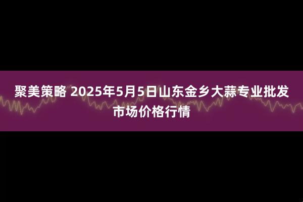 聚美策略 2025年5月5日山东金乡大蒜专业批发市场价格行情