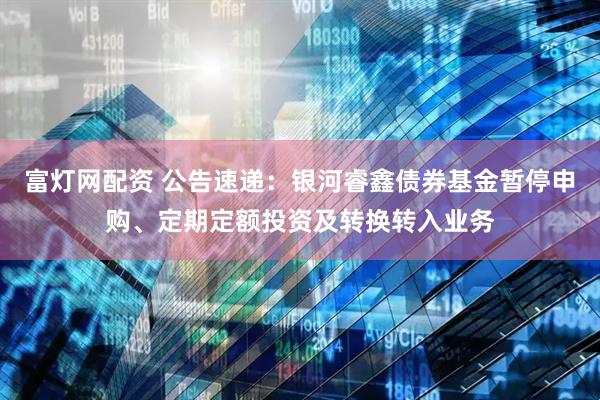 富灯网配资 公告速递：银河睿鑫债券基金暂停申购、定期定额投资及转换转入业务