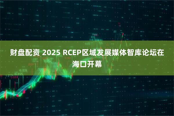 财盘配资 2025 RCEP区域发展媒体智库论坛在海口开幕