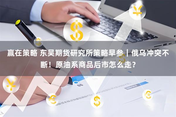 赢在策略 东吴期货研究所策略早参｜俄乌冲突不断！原油系商品后市怎么走？