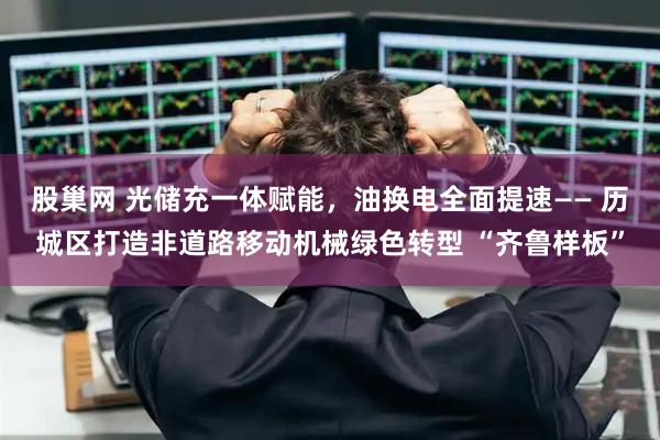 股巢网 光储充一体赋能，油换电全面提速—— 历城区打造非道路移动机械绿色转型 “齐鲁样板”