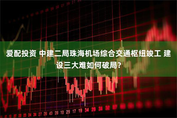 爱配投资 中建二局珠海机场综合交通枢纽竣工 建设三大难如何破局？
