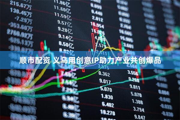 顺市配资 义乌用创意IP助力产业共创爆品